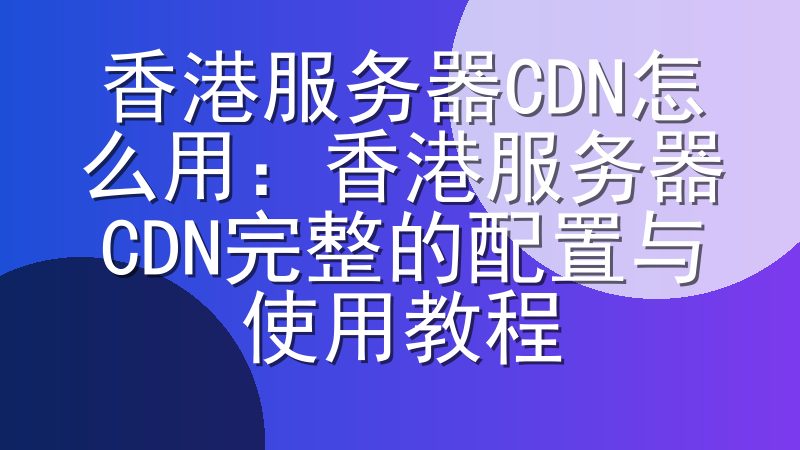 香港服务器CDN怎么用：香港服务器CDN完整的配置与使用教程